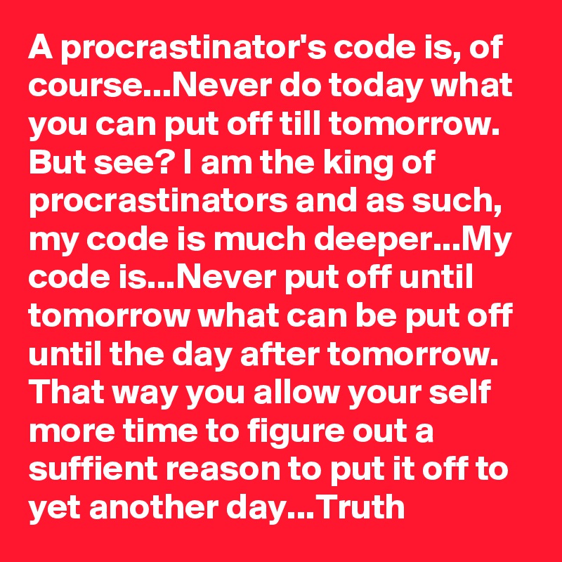 A procrastinator's code is, of course...Never do today what you can put off till tomorrow. But see? I am the king of procrastinators and as such, my code is much deeper...My code is...Never put off until tomorrow what can be put off until the day after tomorrow. That way you allow your self more time to figure out a suffient reason to put it off to yet another day...Truth