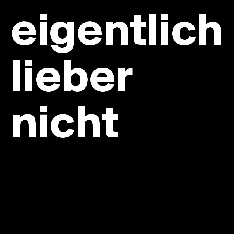 eigentlich
lieber nicht
