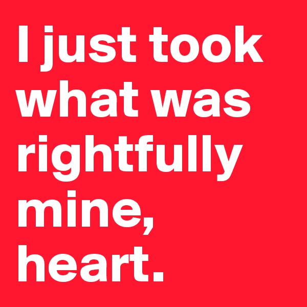 I just took what was rightfully mine, heart.