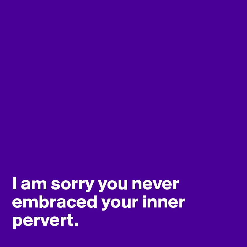      








I am sorry you never embraced your inner pervert.