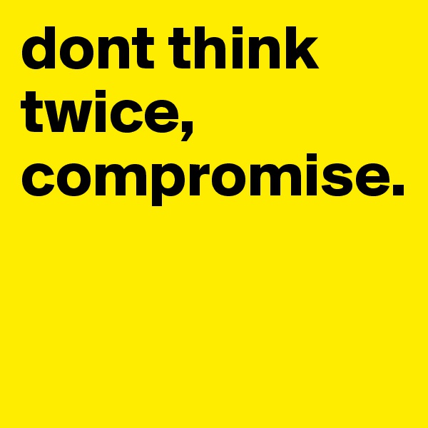 dont think twice, compromise.

