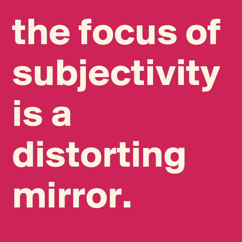 the focus of subjectivity is a distorting mirror.