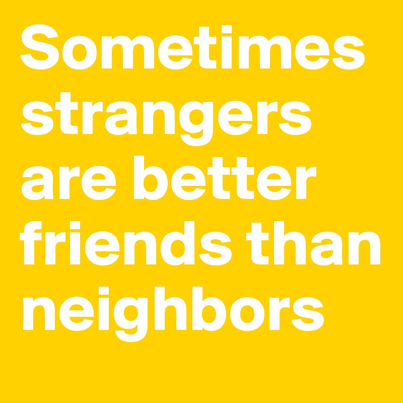 Sometimes strangers are better friends than neighbors