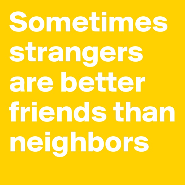 Sometimes strangers are better friends than neighbors