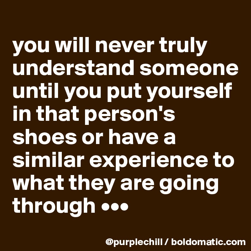 
you will never truly understand someone until you put yourself in that person's shoes or have a similar experience to what they are going through •••