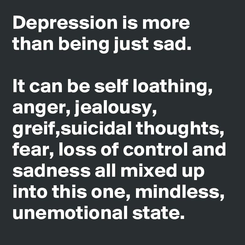 Depression is more than being just sad.

It can be self loathing, anger, jealousy, greif,suicidal thoughts, fear, loss of control and sadness all mixed up into this one, mindless, unemotional state.