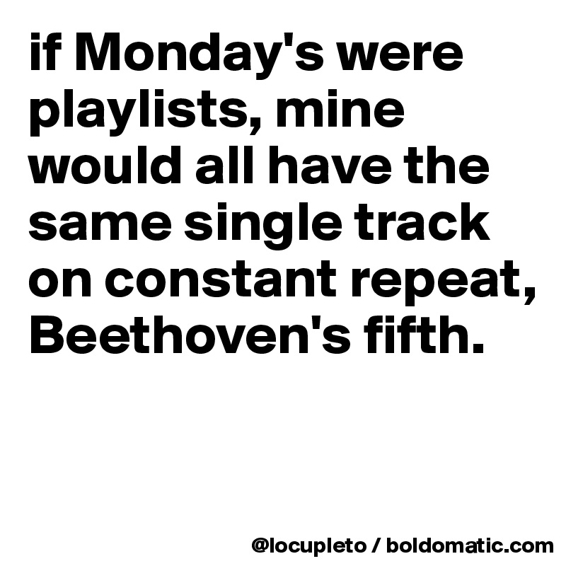 if Monday's were playlists, mine would all have the same single track on constant repeat, Beethoven's fifth. 

