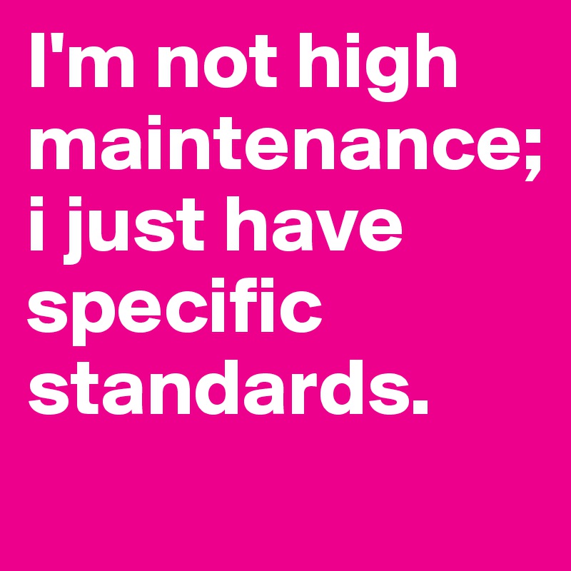 I'm not high maintenance;
i just have specific standards. 
