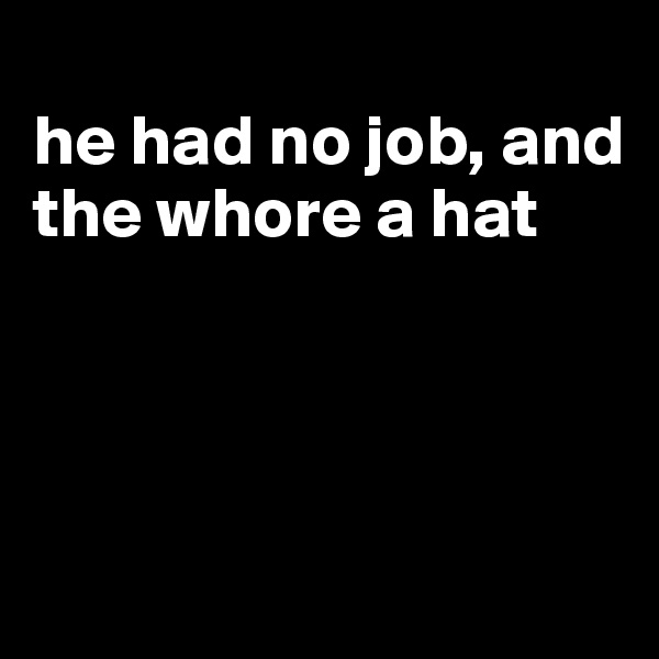 
he had no job, and the whore a hat




