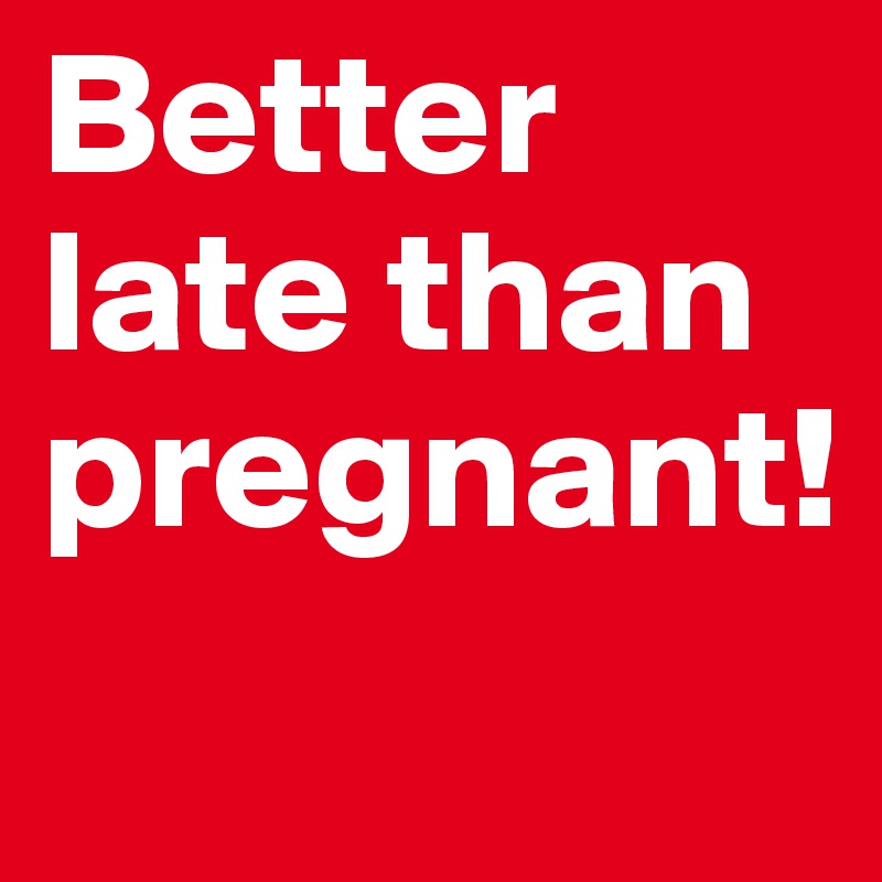 Better late than pregnant!
