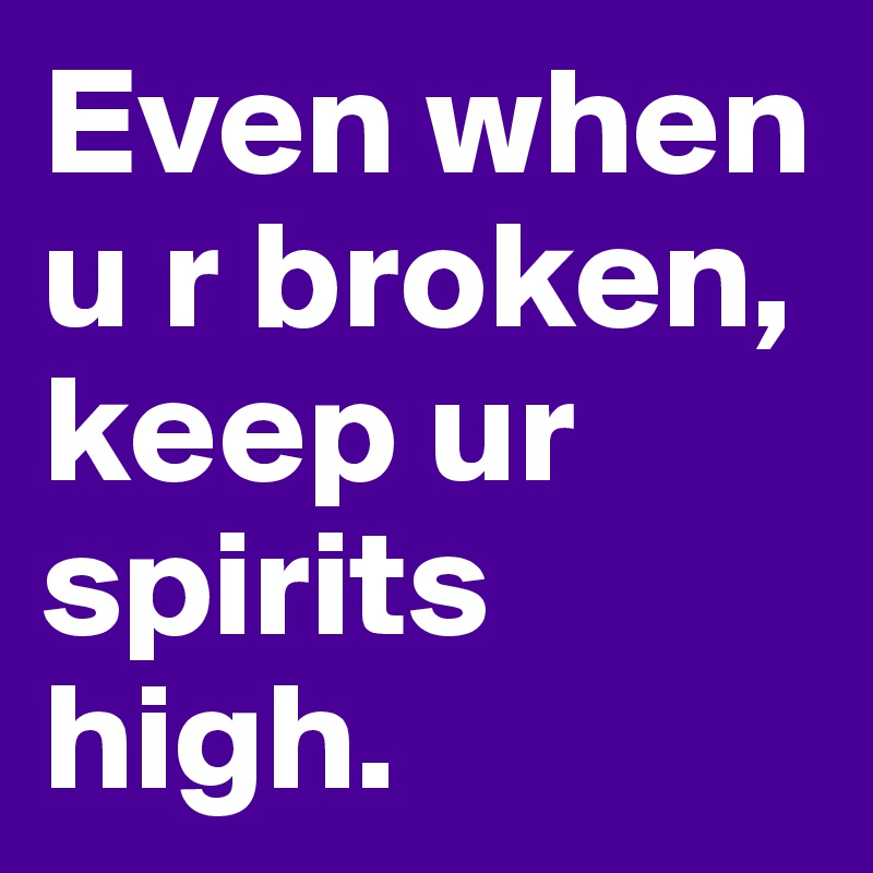 Even when u r broken, keep ur spirits high.