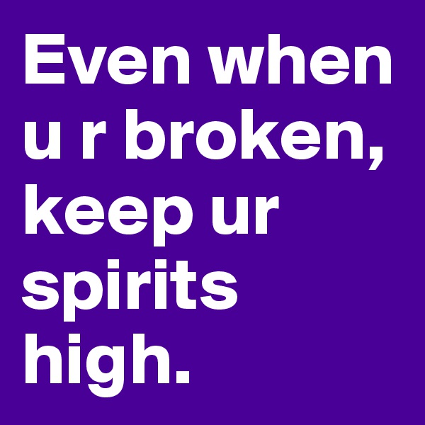 Even when u r broken, keep ur spirits high.