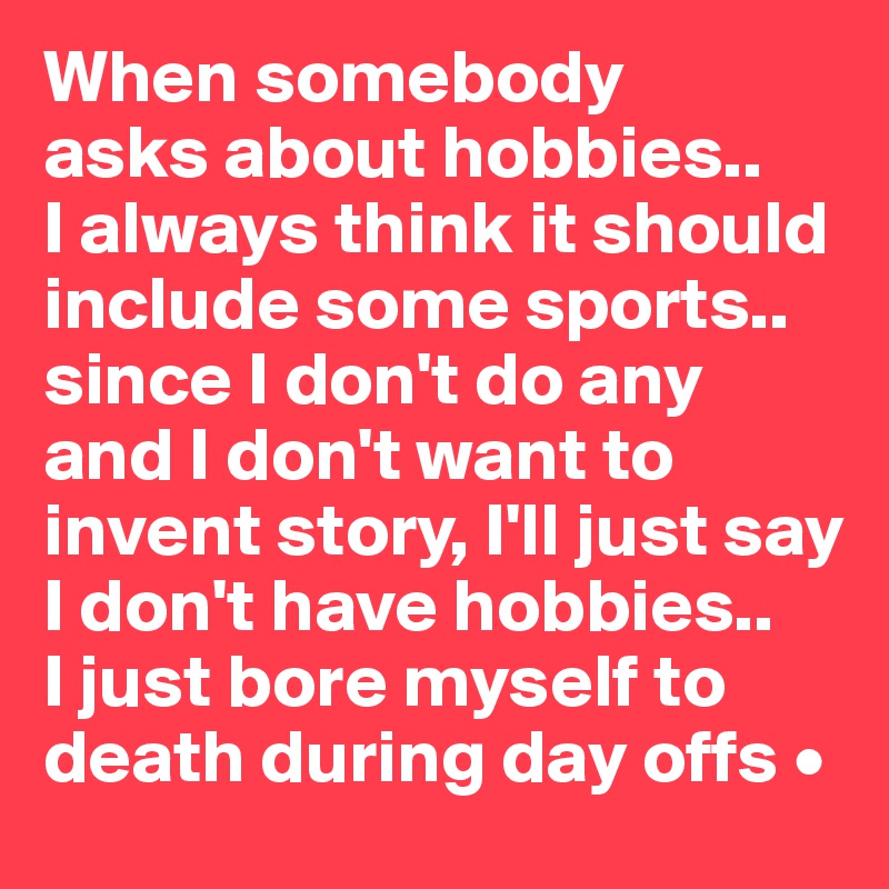 When somebody
asks about hobbies..
I always think it should include some sports..
since I don't do any and I don't want to invent story, I'll just say I don't have hobbies..
I just bore myself to death during day offs •