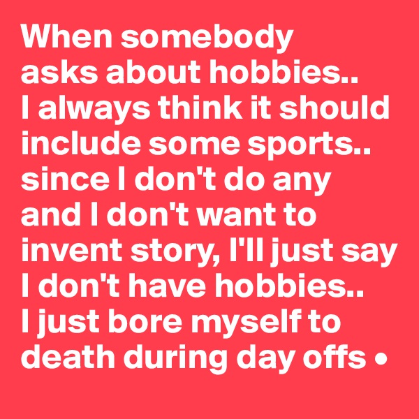 When somebody
asks about hobbies..
I always think it should include some sports..
since I don't do any and I don't want to invent story, I'll just say I don't have hobbies..
I just bore myself to death during day offs •