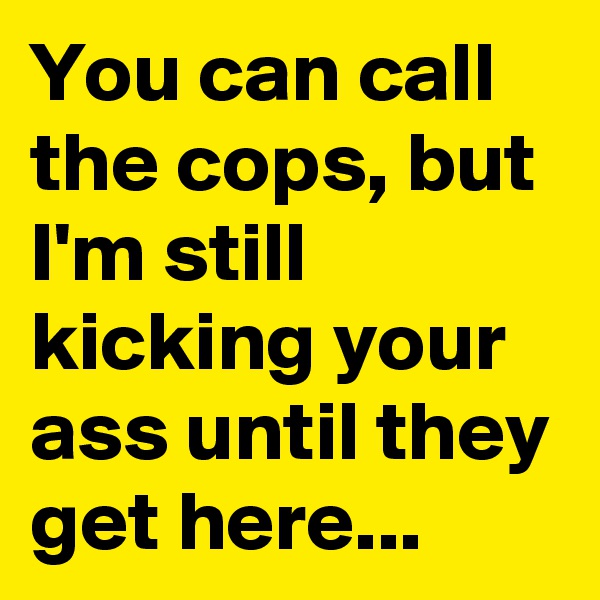 You can call the cops, but I'm still kicking your ass until they get here...