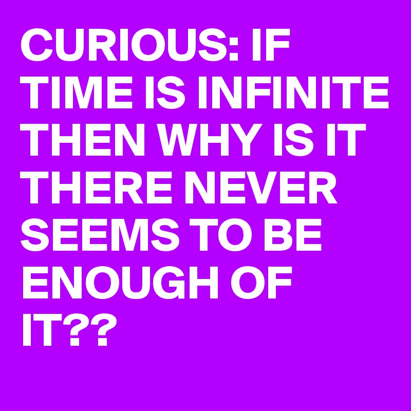 CURIOUS: IF TIME IS INFINITE THEN WHY IS IT THERE NEVER SEEMS TO BE ENOUGH OF IT??