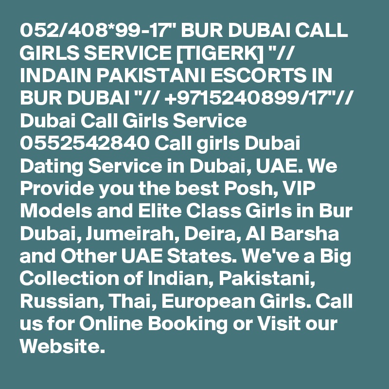 052/408*99-17" BUR DUBAI CALL GIRLS SERVICE [TIGERK] "// INDAIN PAKISTANI ESCORTS IN BUR DUBAI "// +9715240899/17"// Dubai Call Girls Service 0552542840 Call girls Dubai Dating Service in Dubai, UAE. We Provide you the best Posh, VIP Models and Elite Class Girls in Bur Dubai, Jumeirah, Deira, Al Barsha and Other UAE States. We've a Big Collection of Indian, Pakistani, Russian, Thai, European Girls. Call us for Online Booking or Visit our Website.