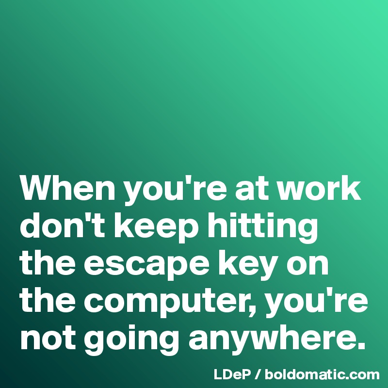 



When you're at work don't keep hitting the escape key on the computer, you're not going anywhere. 