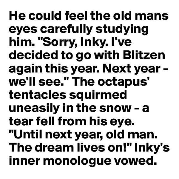 He could feel the old mans eyes carefully studying him. "Sorry, Inky. I've decided to go with Blitzen again this year. Next year - we'll see." The octapus' tentacles squirmed uneasily in the snow - a tear fell from his eye.
"Until next year, old man. The dream lives on!" Inky's inner monologue vowed.