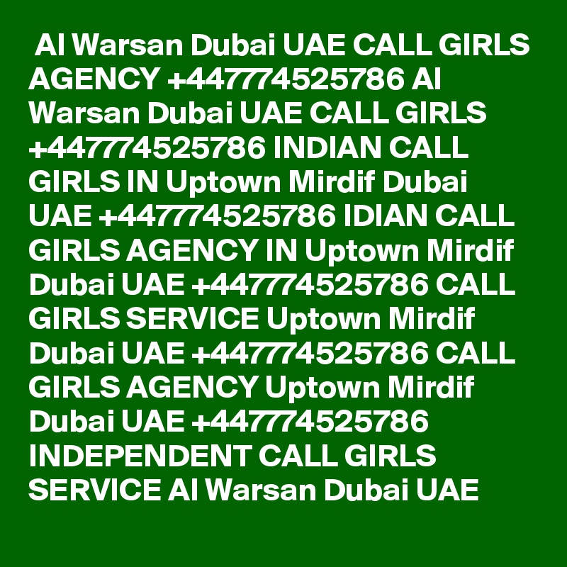  Al Warsan Dubai UAE CALL GIRLS AGENCY +447774525786 Al Warsan Dubai UAE CALL GIRLS +447774525786 INDIAN CALL GIRLS IN Uptown Mirdif Dubai UAE +447774525786 IDIAN CALL GIRLS AGENCY IN Uptown Mirdif Dubai UAE +447774525786 CALL GIRLS SERVICE Uptown Mirdif Dubai UAE +447774525786 CALL GIRLS AGENCY Uptown Mirdif Dubai UAE +447774525786 INDEPENDENT CALL GIRLS SERVICE Al Warsan Dubai UAE