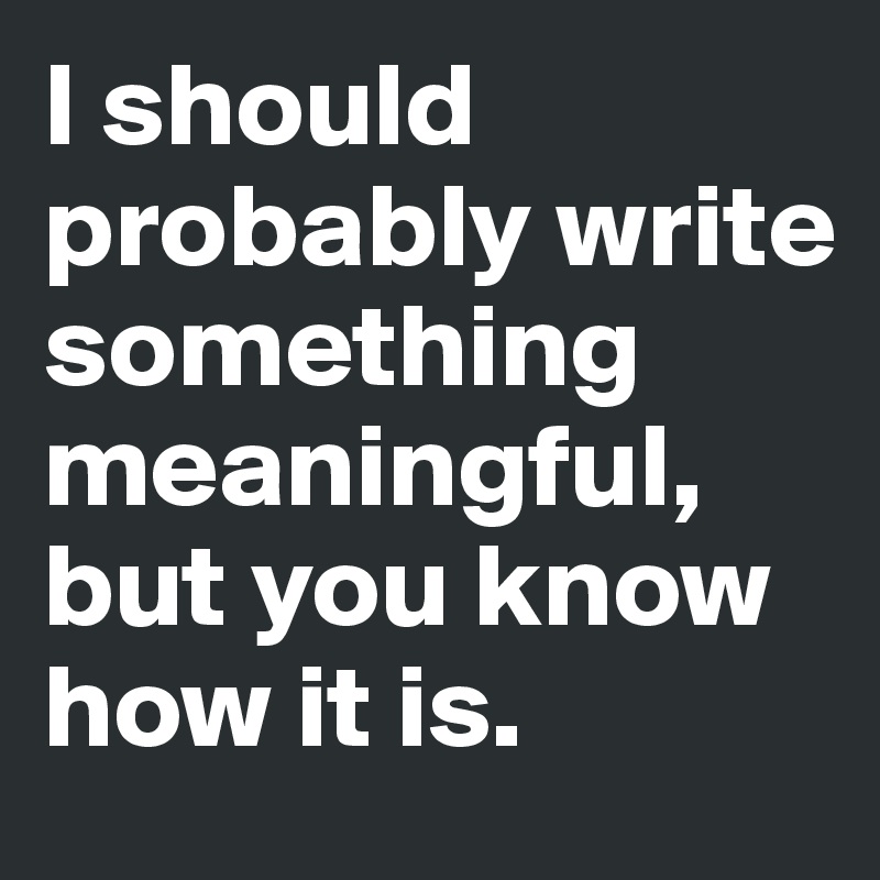 I should probably write something meaningful, but you know how it is.