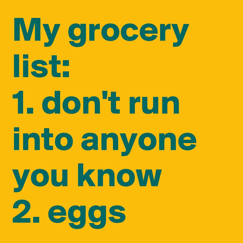 My grocery list:
1. don't run into anyone you know 
2. eggs
