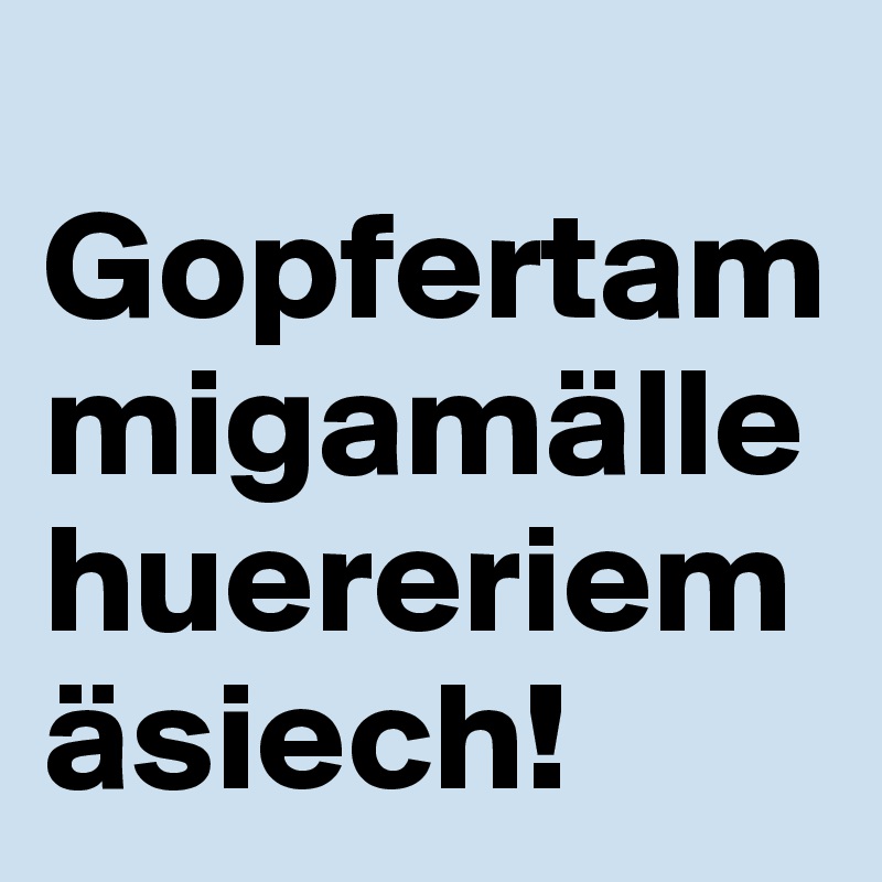 
Gopfertammigamällehuereriemäsiech!