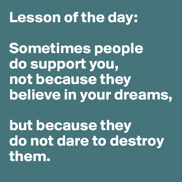 Lesson of the day:

Sometimes people 
do support you, 
not because they believe in your dreams, 

but because they 
do not dare to destroy them. 