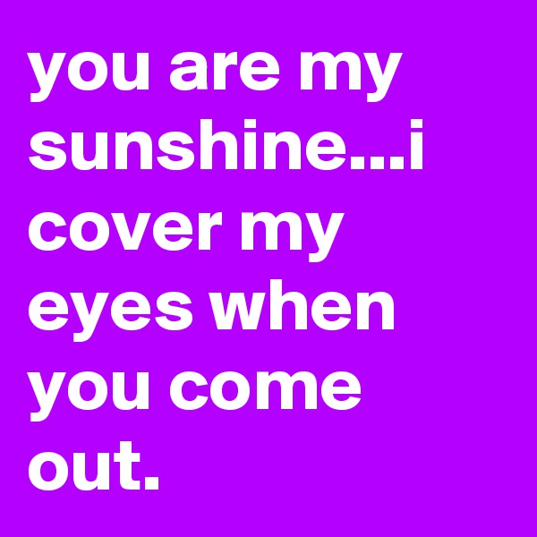 you are my sunshine...i cover my eyes when you come out.
