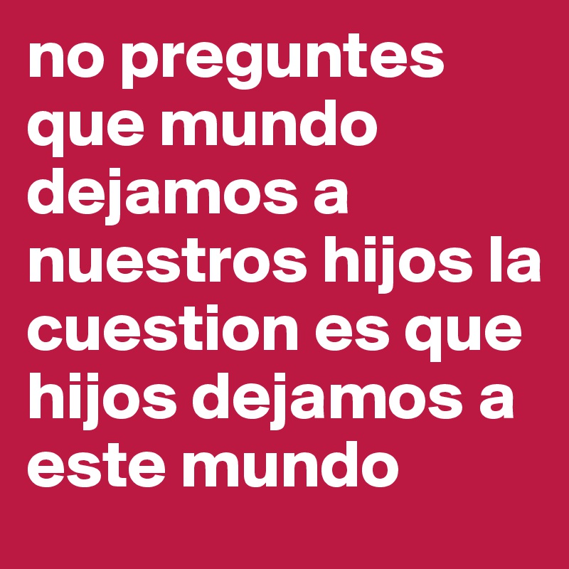 no preguntes que mundo dejamos a nuestros hijos la cuestion es que hijos dejamos a este mundo  