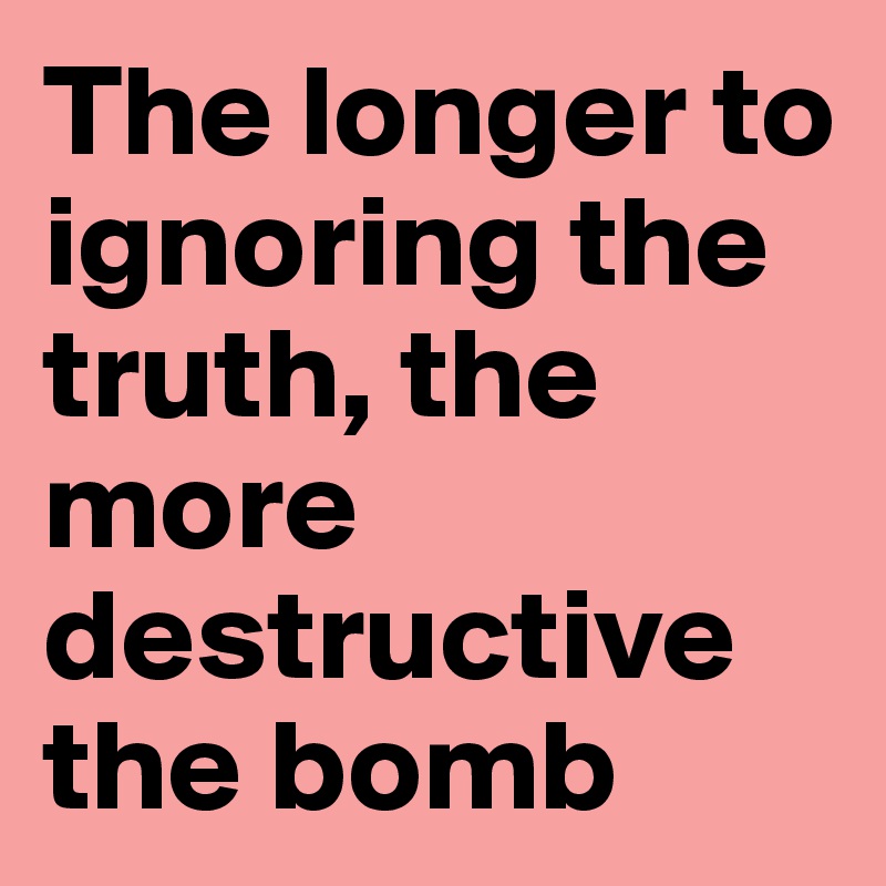 The longer to ignoring the truth, the more destructive the bomb