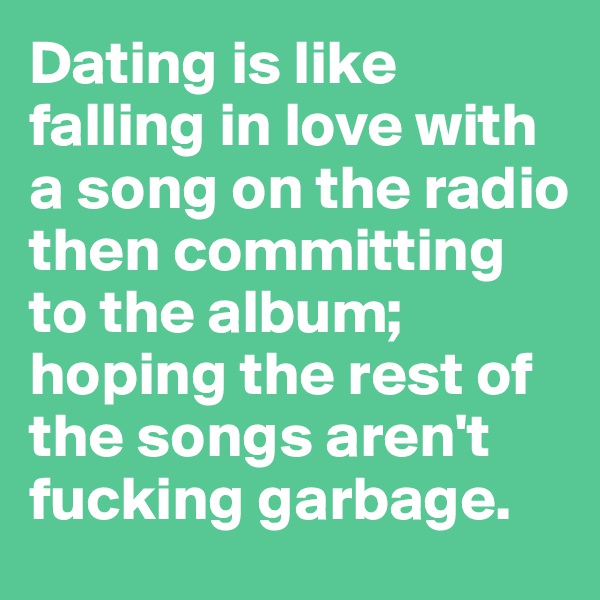 Dating is like falling in love with a song on the radio  then committing to the album; hoping the rest of the songs aren't fucking garbage.