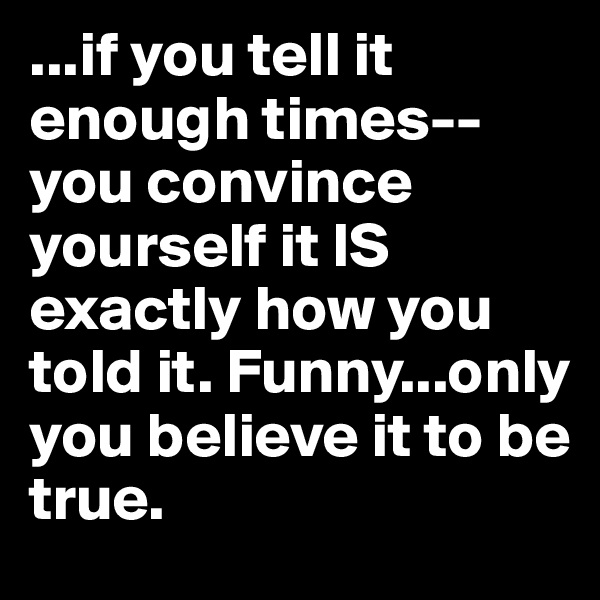 ...if you tell it enough times--you convince yourself it IS exactly how you told it. Funny...only you believe it to be true. 