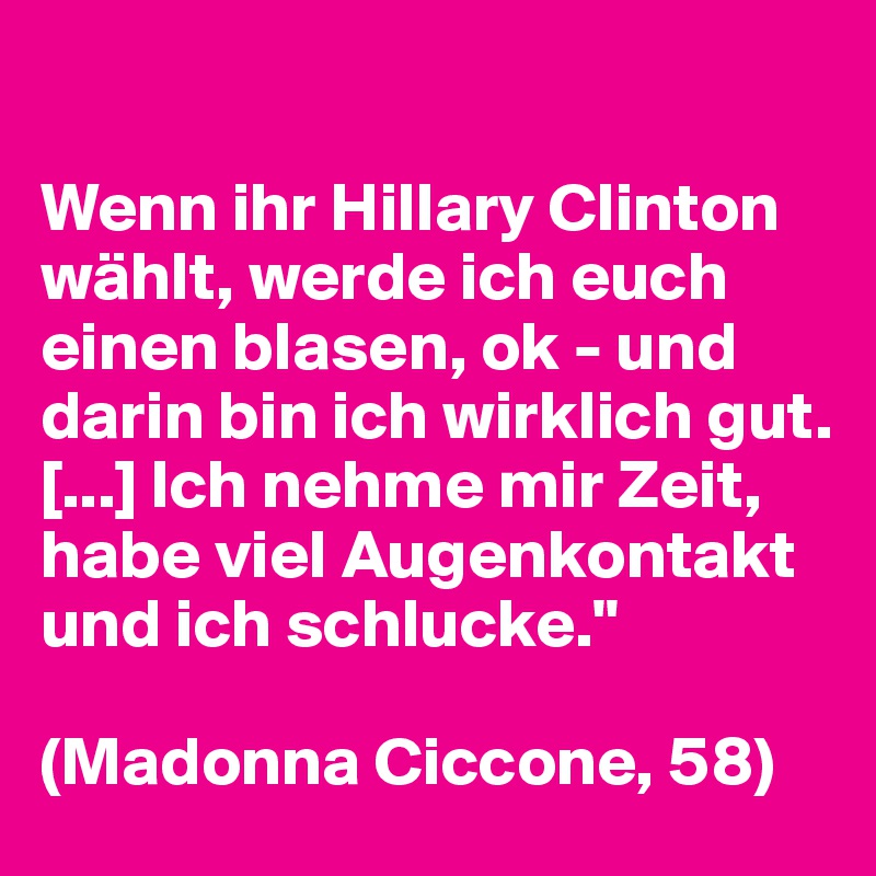 

Wenn ihr Hillary Clinton wählt, werde ich euch einen blasen, ok - und darin bin ich wirklich gut. [...] Ich nehme mir Zeit, habe viel Augenkontakt und ich schlucke."

(Madonna Ciccone, 58)