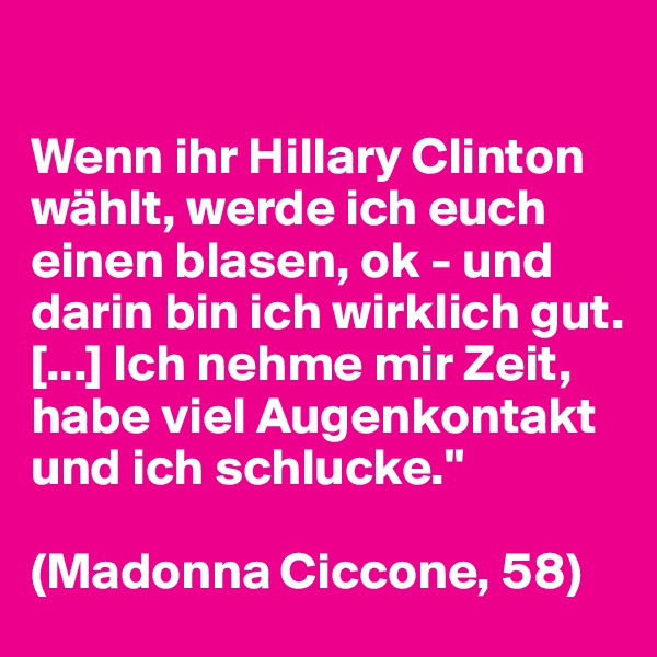 

Wenn ihr Hillary Clinton wählt, werde ich euch einen blasen, ok - und darin bin ich wirklich gut. [...] Ich nehme mir Zeit, habe viel Augenkontakt und ich schlucke."

(Madonna Ciccone, 58)