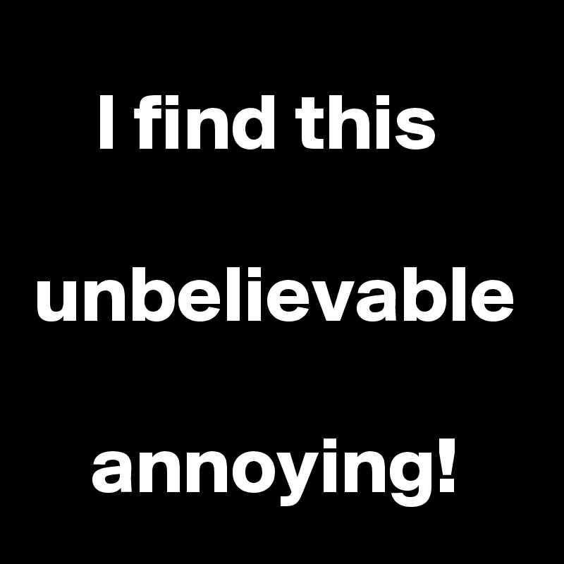 I find this 

unbelievable 
annoying!