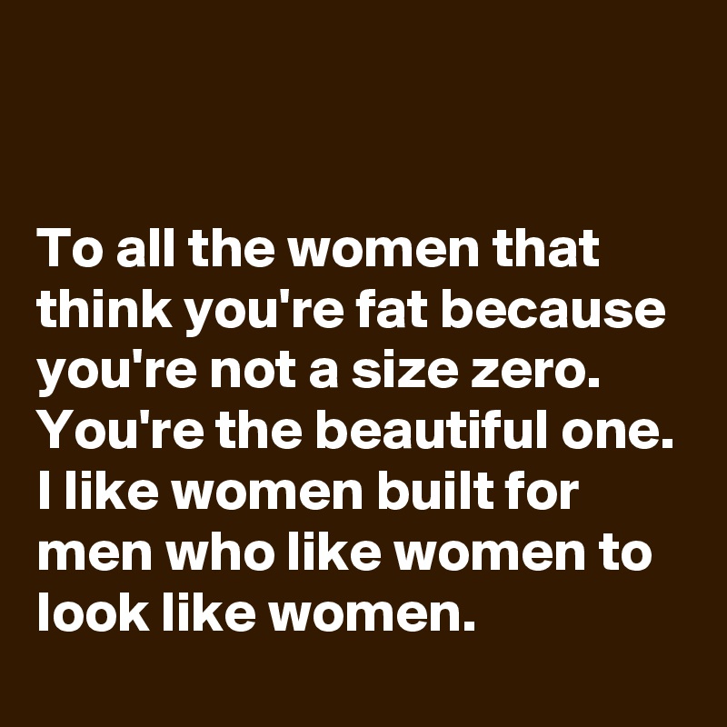 


To all the women that think you're fat because you're not a size zero. You're the beautiful one. I like women built for men who like women to look like women. 