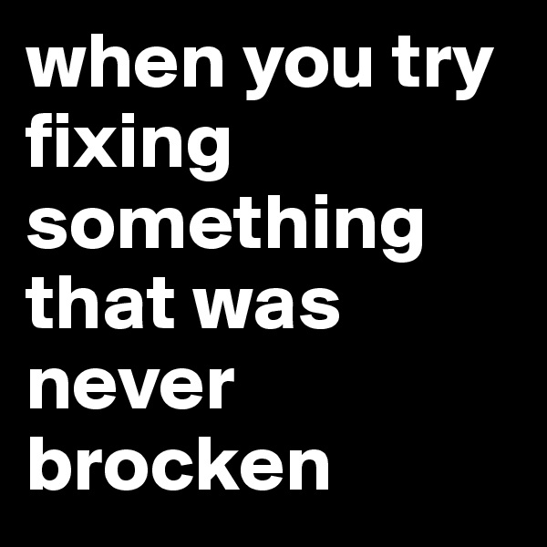 when you try fixing something that was never brocken