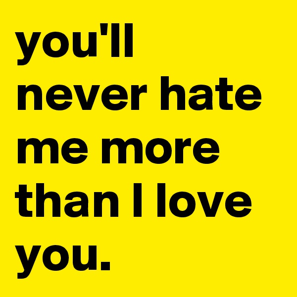 you'll never hate me more than I love you.