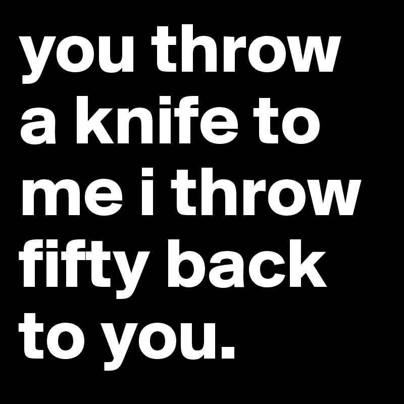 you throw a knife to me i throw fifty back to you. 