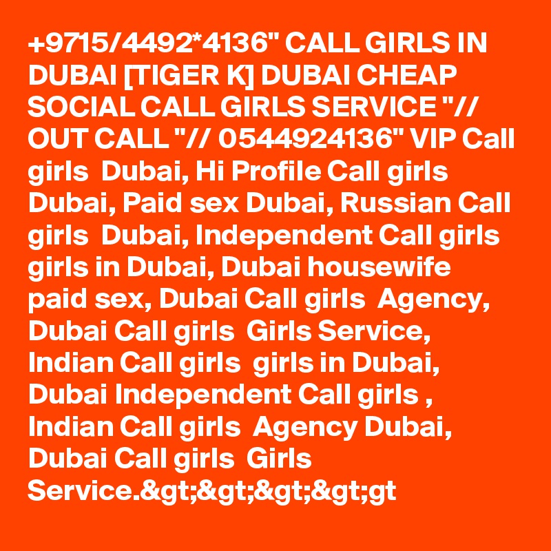 +9715/4492*4136" CALL GIRLS IN DUBAI [TIGER K] DUBAI CHEAP SOCIAL CALL GIRLS SERVICE "// OUT CALL "// 0544924136" VIP Call girls  Dubai, Hi Profile Call girls  Dubai, Paid sex Dubai, Russian Call girls  Dubai, Independent Call girls  girls in Dubai, Dubai housewife paid sex, Dubai Call girls  Agency, Dubai Call girls  Girls Service, Indian Call girls  girls in Dubai, Dubai Independent Call girls , Indian Call girls  Agency Dubai, Dubai Call girls  Girls Service.&gt;&gt;&gt;&gt;gt