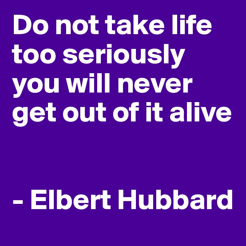 Do not take life too seriously 
you will never get out of it alive
 

- Elbert Hubbard