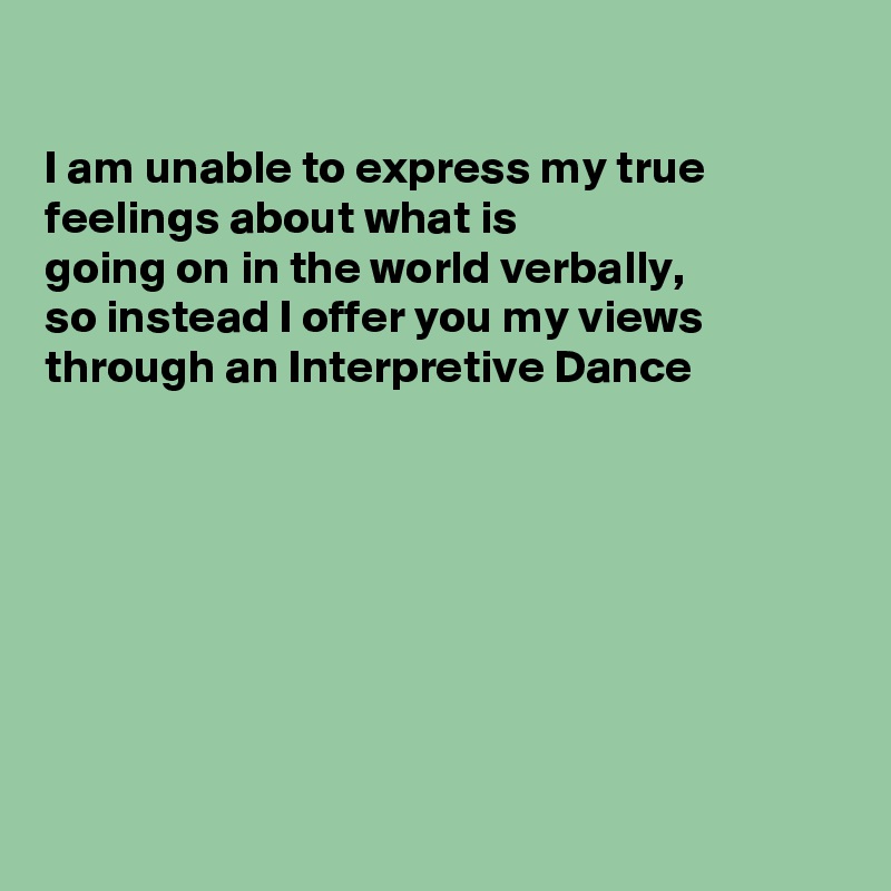 

I am unable to express my true feelings about what is
going on in the world verbally,
so instead I offer you my views
through an Interpretive Dance








