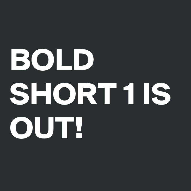 
BOLD SHORT 1 IS OUT!
