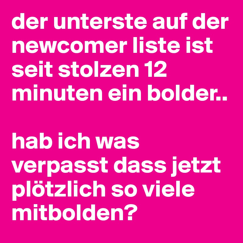 der unterste auf der newcomer liste ist seit stolzen 12 minuten ein bolder..

hab ich was verpasst dass jetzt plötzlich so viele mitbolden?