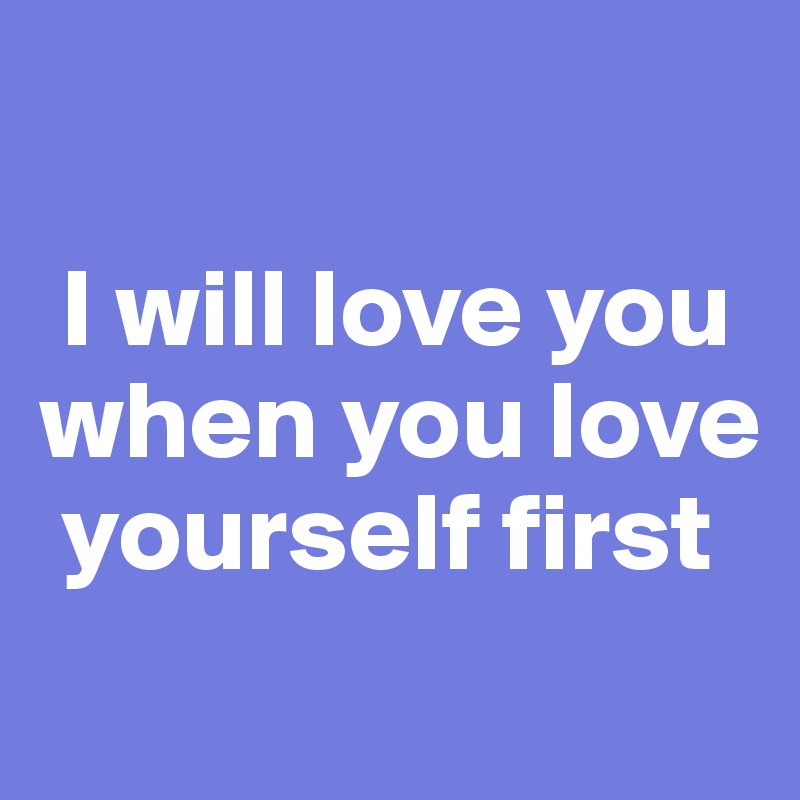 

 I will love you when you love   
 yourself first
