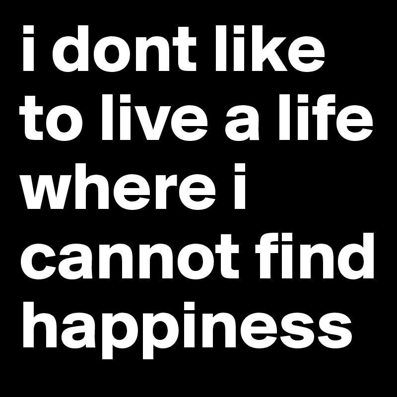 i dont like to live a life where i cannot find happiness 