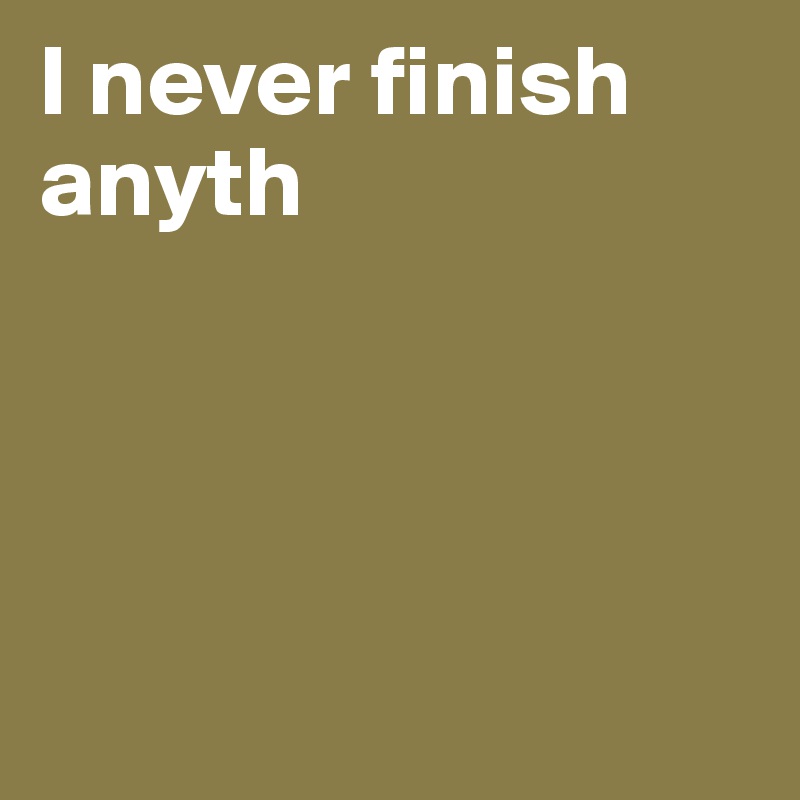 I never finish anyth




