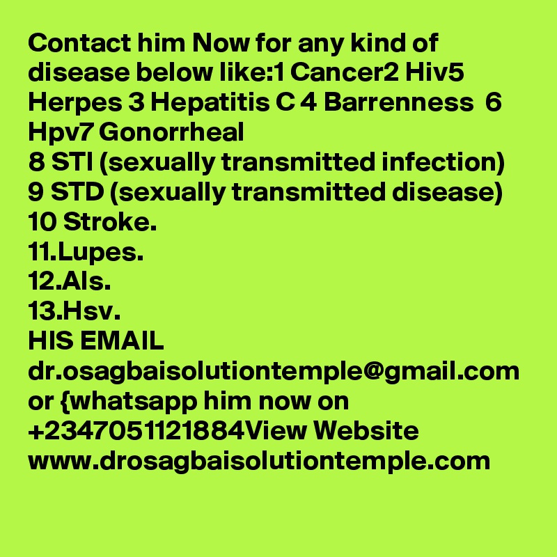 Contact him Now for any kind of disease below like:1 Cancer2 Hiv5 Herpes 3 Hepatitis C 4 Barrenness  6 Hpv7 Gonorrheal
8 STI (sexually transmitted infection)
9 STD (sexually transmitted disease)
10 Stroke.
11.Lupes.
12.Als.
13.Hsv.
HIS EMAIL dr.osagbaisolutiontemple@gmail.com or {whatsapp him now on +2347051121884View Website www.drosagbaisolutiontemple.com