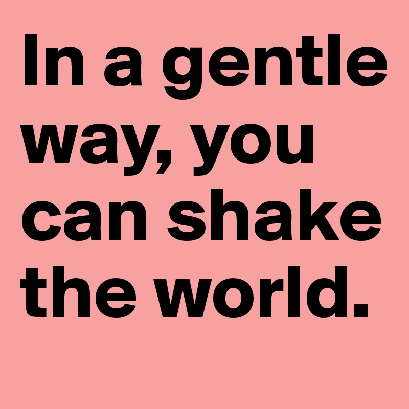 In a gentle way, you can shake the world.